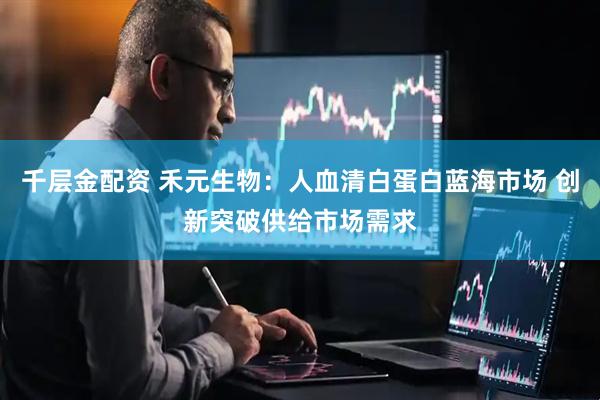 千层金配资 禾元生物：人血清白蛋白蓝海市场 创新突破供给市场需求
