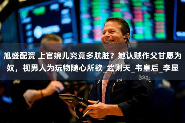 旭盛配资 上官婉儿究竟多肮脏？她认贼作父甘愿为奴，视男人为玩物随心所欲_武则天_韦皇后_李显