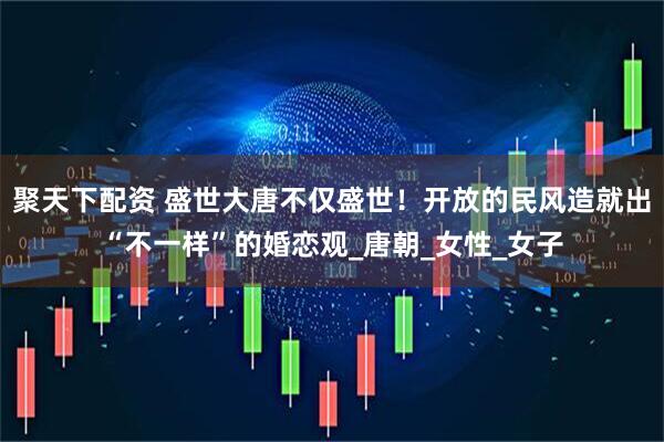 聚天下配资 盛世大唐不仅盛世！开放的民风造就出“不一样”的婚恋观_唐朝_女性_女子