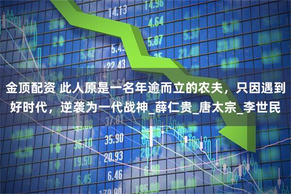 金顶配资 此人原是一名年逾而立的农夫，只因遇到好时代，逆袭为一代战神_薛仁贵_唐太宗_李世民