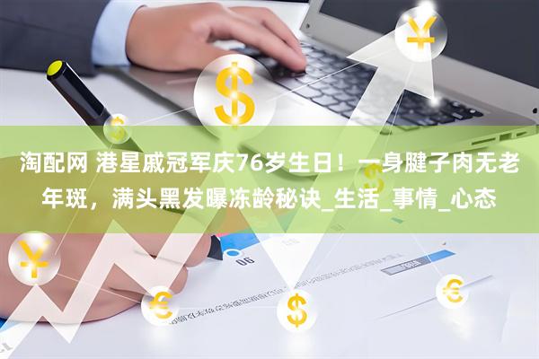 淘配网 港星戚冠军庆76岁生日！一身腱子肉无老年斑，满头黑发曝冻龄秘诀_生活_事情_心态