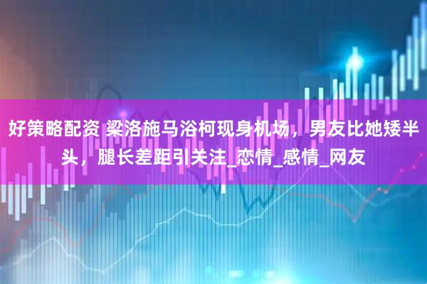 好策略配资 梁洛施马浴柯现身机场，男友比她矮半头，腿长差距引关注_恋情_感情_网友