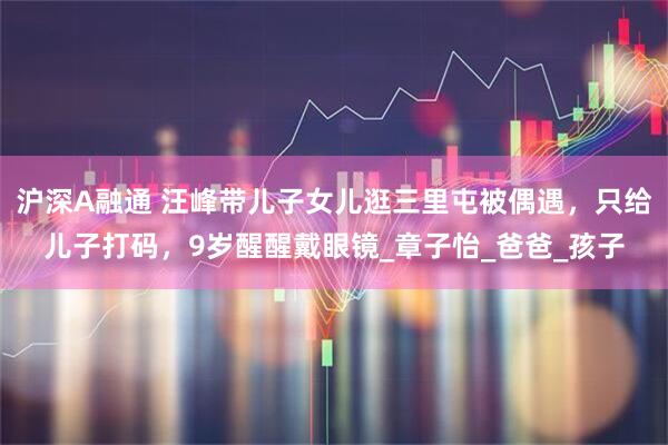 沪深A融通 汪峰带儿子女儿逛三里屯被偶遇，只给儿子打码，9岁醒醒戴眼镜_章子怡_爸爸_孩子