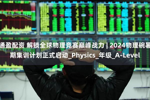 通盈配资 解锁全球物理竞赛巅峰战力 | 2024物理碗暑期集训计划正式启动_Physics_年级_A-Level