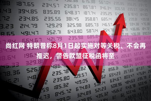 尚红网 特朗普称8月1日起实施对等关税、不会再推迟，警告欧盟征税函将至
