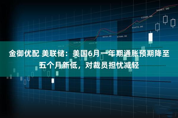 金御优配 美联储：美国6月一年期通胀预期降至五个月新低，对裁员担忧减轻