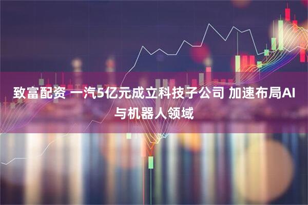 致富配资 一汽5亿元成立科技子公司 加速布局AI与机器人领域