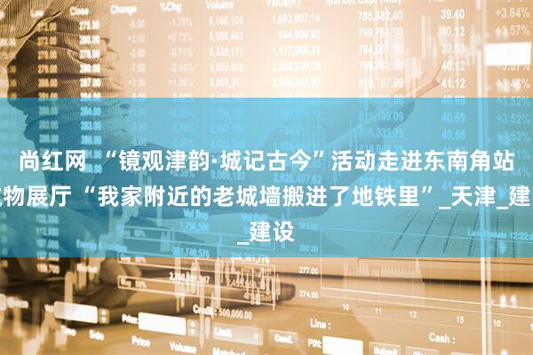 尚红网  “镜观津韵·城记古今”活动走进东南角站文物展厅 “我家附近的老城墙搬进了地铁里”_天津_建设