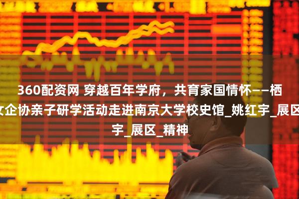 360配资网 穿越百年学府，共育家国情怀——栖霞区女企协亲子研学活动走进南京大学校史馆_姚红宇_展区_精神