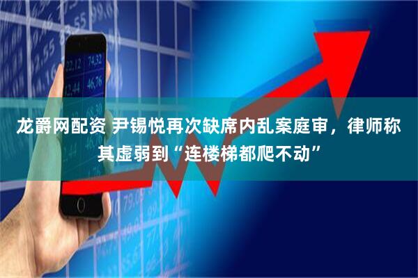 龙爵网配资 尹锡悦再次缺席内乱案庭审，律师称其虚弱到“连楼梯都爬不动”