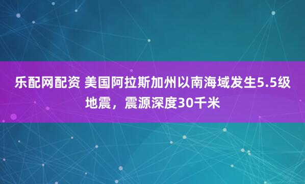 乐配网配资 美国阿拉斯加州以南海域发生5.5级地震，震源深度30千米