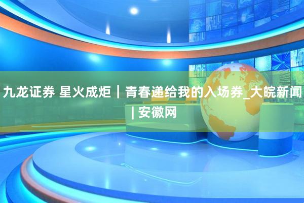 九龙证券 星火成炬｜青春递给我的入场券_大皖新闻 | 安徽网