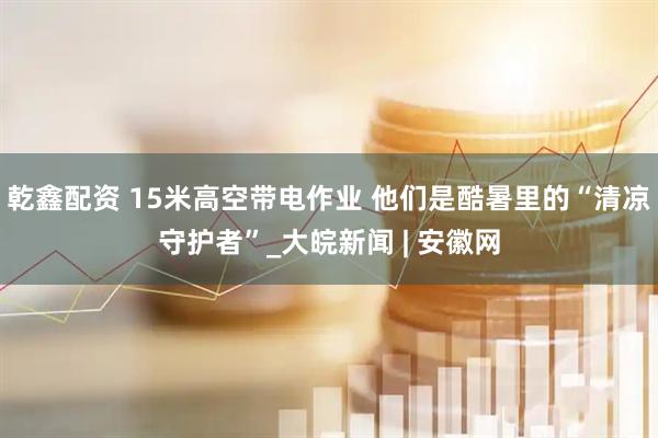 乾鑫配资 15米高空带电作业 他们是酷暑里的“清凉守护者”_大皖新闻 | 安徽网