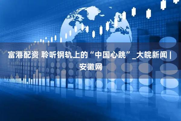 富港配资 聆听钢轨上的“中国心跳”_大皖新闻 | 安徽网
