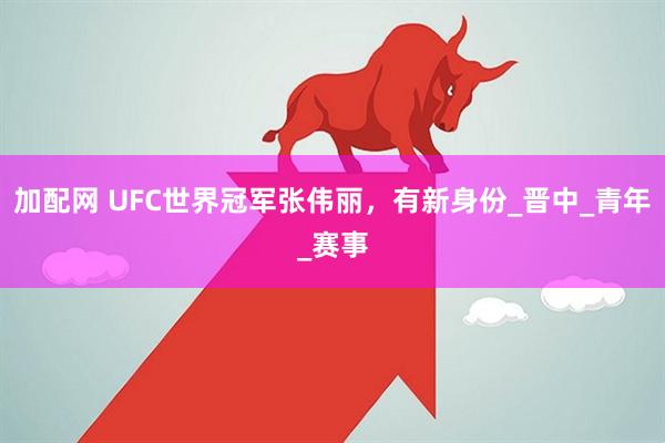 加配网 UFC世界冠军张伟丽，有新身份_晋中_青年_赛事