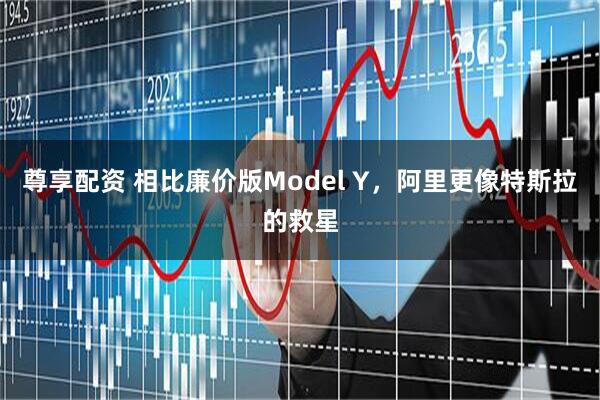 尊享配资 相比廉价版Model Y，阿里更像特斯拉的救星