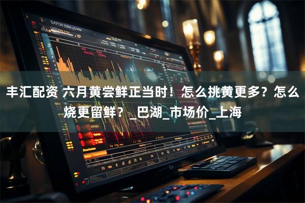 丰汇配资 六月黄尝鲜正当时！怎么挑黄更多？怎么烧更留鲜？_巴湖_市场价_上海