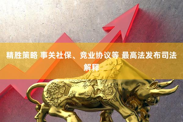 精胜策略 事关社保、竞业协议等 最高法发布司法解释