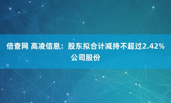 倍查网 高凌信息：股东拟合计减持不超过2.42%公司股份
