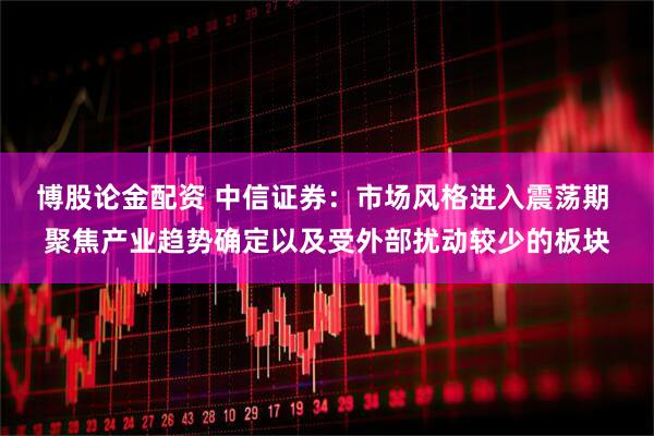博股论金配资 中信证券：市场风格进入震荡期 聚焦产业趋势确定以及受外部扰动较少的板块