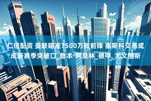 仁信配资 曼联瞄准7500万欧前锋 塞斯科交易或成新赛季突破口_鲁本·阿莫林_德甲_尤文图斯