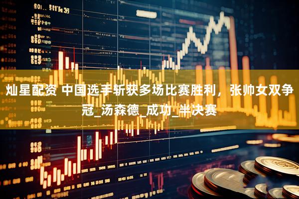 灿星配资 中国选手斩获多场比赛胜利，张帅女双争冠_汤森德_成功_半决赛