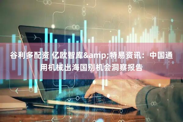 谷利多配资 亿欧智库&特易资讯：中国通用机械出海国别机会洞察报告