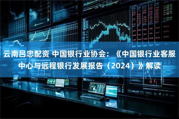云南吕忠配资 中国银行业协会：《中国银行业客服中心与远程银行发展报告（2024）》解读