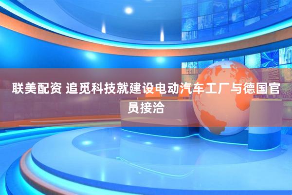 联美配资 追觅科技就建设电动汽车工厂与德国官员接洽