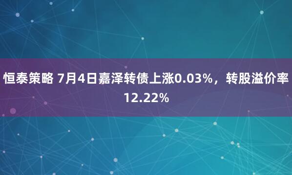 恒泰策略 7月4日嘉泽转债上涨0.03%,转股溢价率12.22%
