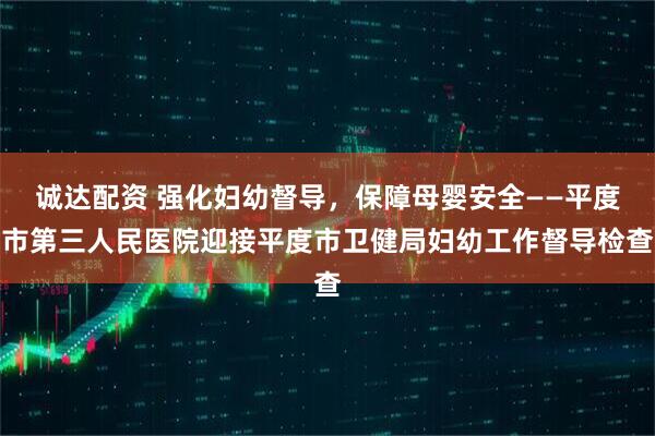 诚达配资 强化妇幼督导，保障母婴安全——平度市第三人民医院迎接平度市卫健局妇幼工作督导检查