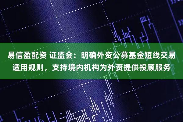 易信盈配资 证监会：明确外资公募基金短线交易适用规则，支持境内机构为外资提供投顾服务