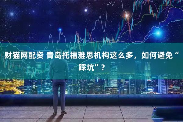 财猫网配资 青岛托福雅思机构这么多，如何避免“踩坑”？