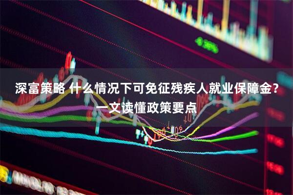 深富策略 什么情况下可免征残疾人就业保障金?一文读懂政策要点
