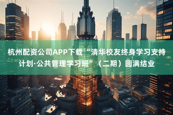 杭州配资公司APP下载 “清华校友终身学习支持计划·公共管理学习班”（二期）圆满结业