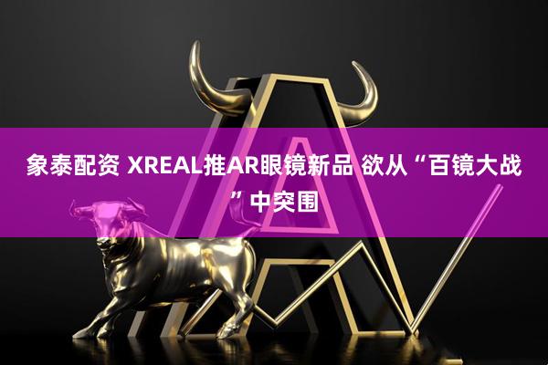 象泰配资 XREAL推AR眼镜新品 欲从“百镜大战”中突围